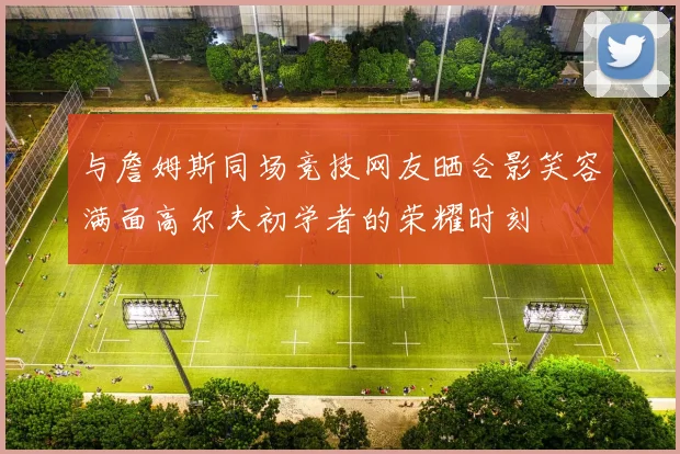 与詹姆斯同场竞技网友晒合影笑容满面高尔夫初学者的荣耀时刻