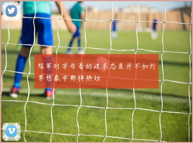 绿军对字母哥的追求态度并不如外界想象中那样热切