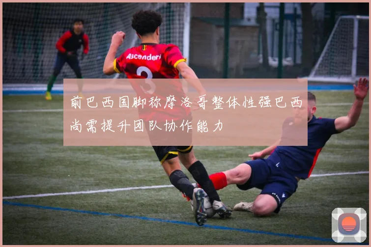 前巴西国脚称摩洛哥整体性强巴西尚需提升团队协作能力