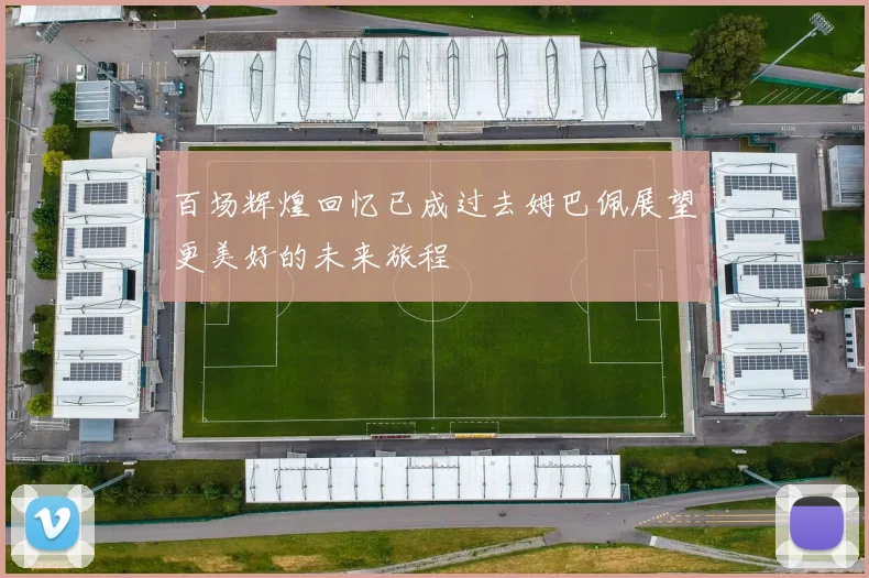 百场辉煌回忆已成过去姆巴佩展望更美好的未来旅程