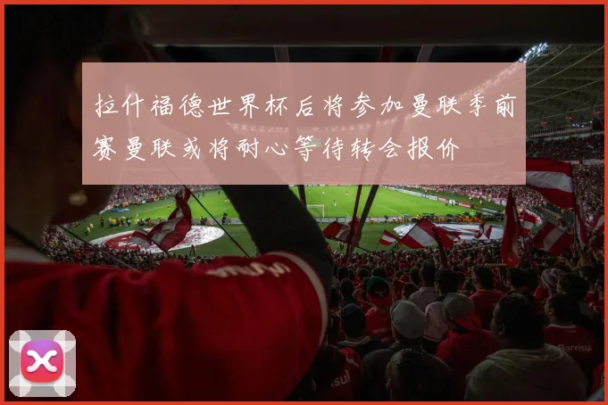 拉什福德世界杯后将参加曼联季前赛曼联或将耐心等待转会报价