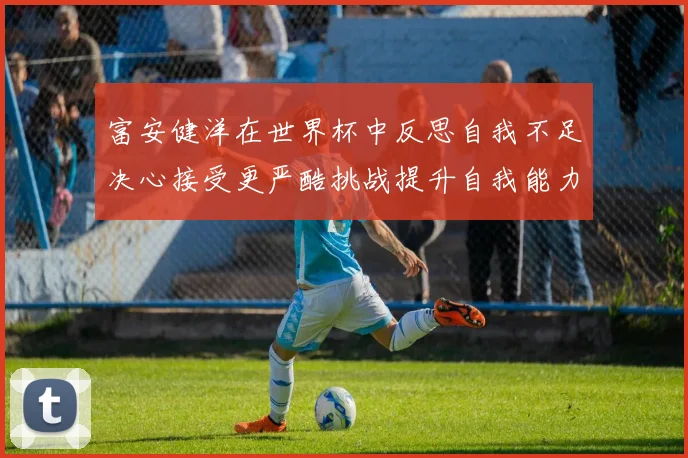 富安健洋在世界杯中反思自我不足决心接受更严酷挑战提升自我能力