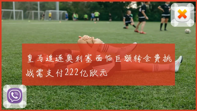 皇马追逐奥利塞面临巨额转会费挑战需支付222亿欧元
