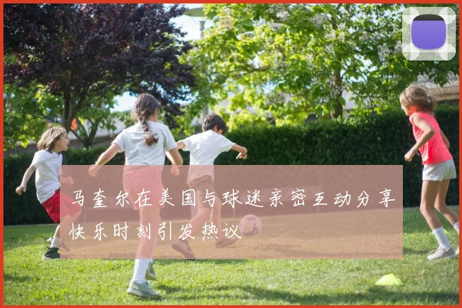 马奎尔在美国与球迷亲密互动分享快乐时刻引发热议