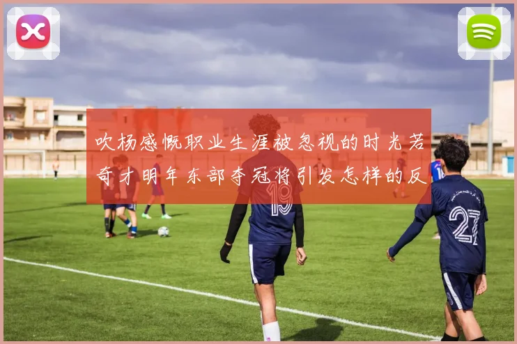 吹杨感慨职业生涯被忽视的时光若奇才明年东部夺冠将引发怎样的反响