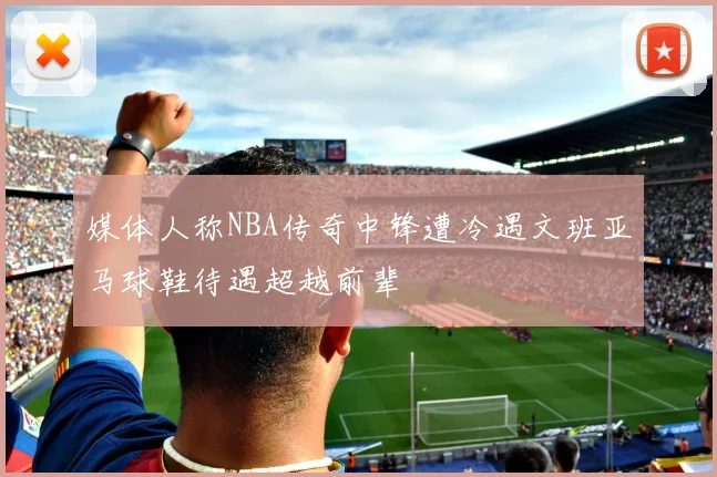 媒体人称NBA传奇中锋遭冷遇文班亚马球鞋待遇超越前辈